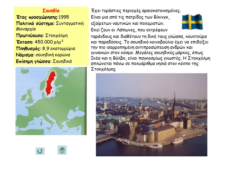 Σουηδία Έτος προσχώρησης:1995 Πολιτικό σύστημα: Συνταγματική Μοναρχία Πρωτεύουσα: Στοκχόλμη Έκταση: χλμ² Πληθυσμός: 8,9 εκατομμύρια Νόμισμα: σουηδική κορώνα Επίσημη γλώσσα: Σουηδικά Έχει τεράστιες περιοχές αραιοκατοικημένες.