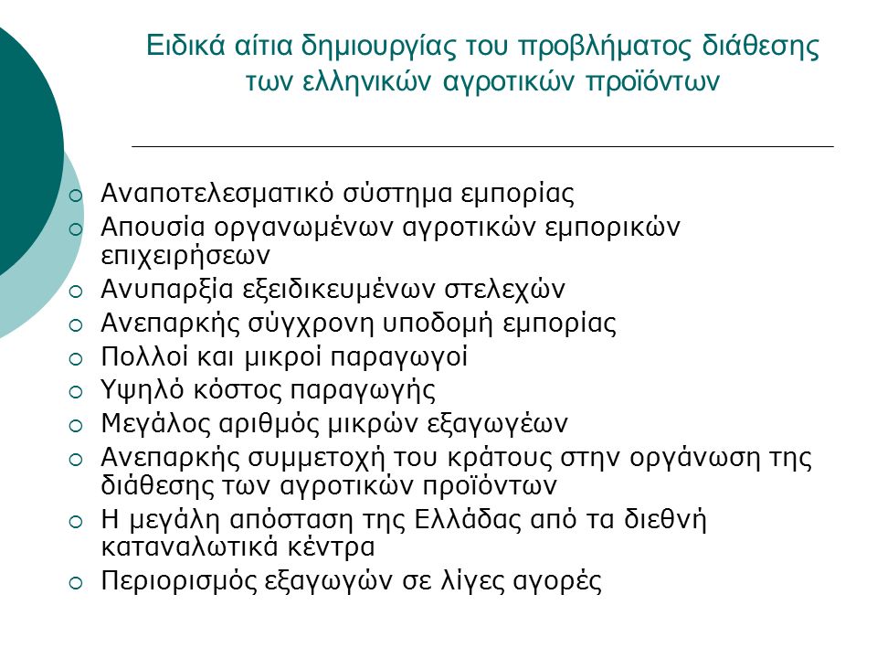Ειδικά αίτια δημιουργίας του προβλήματος διάθεσης των ελληνικών αγροτικών προϊόντων  Αναποτελεσματικό σύστημα εμπορίας  Απουσία οργανωμένων αγροτικών εμπορικών επιχειρήσεων  Ανυπαρξία εξειδικευμένων στελεχών  Ανεπαρκής σύγχρονη υποδομή εμπορίας  Πολλοί και μικροί παραγωγοί  Υψηλό κόστος παραγωγής  Μεγάλος αριθμός μικρών εξαγωγέων  Ανεπαρκής συμμετοχή του κράτους στην οργάνωση της διάθεσης των αγροτικών προϊόντων  Η μεγάλη απόσταση της Ελλάδας από τα διεθνή καταναλωτικά κέντρα  Περιορισμός εξαγωγών σε λίγες αγορές