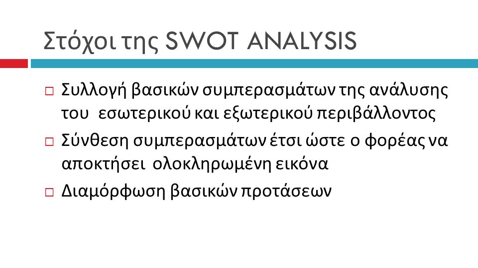 Στόχοι της SWOT ANALYSIS  Συλλογή βασικών συμπερασμάτων της ανάλυσης του εσωτερικού και εξωτερικού περιβάλλοντος  Σύνθεση συμπερασμάτων έτσι ώστε ο φορέας να αποκτήσει ολοκληρωμένη εικόνα  Διαμόρφωση βασικών προτάσεων