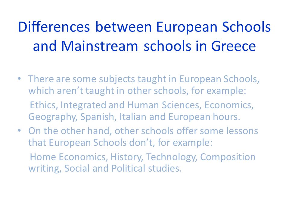 Differences between European Schools and Mainstream schools in Greece There are some subjects taught in European Schools, which aren’t taught in other schools, for example: Ethics, Integrated and Human Sciences, Economics, Geography, Spanish, Italian and European hours.