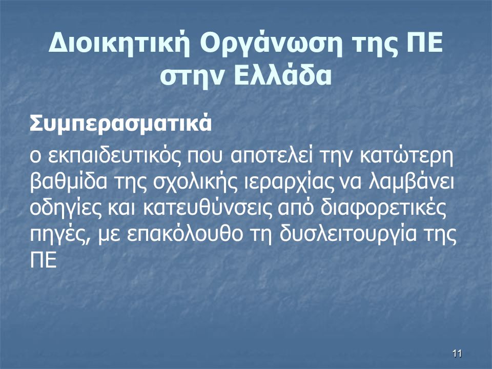 11 Διοικητική Οργάνωση της ΠΕ στην Ελλάδα Συμπερασματικά ο εκπαιδευτικός που αποτελεί την κατώτερη βαθμίδα της σχολικής ιεραρχίας να λαμβάνει οδηγίες και κατευθύνσεις από διαφορετικές πηγές, με επακόλουθο τη δυσλειτουργία της ΠΕ