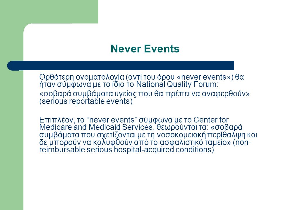Never Events Ορθότερη ονοματολογία (αντί του όρου «never events») θα ήταν σύμφωνα με το ίδιο το National Quality Forum: «σοβαρά συμβάματα υγείας που θα πρέπει να αναφερθούν» (serious reportable events) Επιπλέον, τα never events σύμφωνα με το Center for Medicare and Medicaid Services, θεωρούνται τα: «σοβαρά συμβάματα που σχετίζονται με τη νοσοκομειακή περίθαλψη και δε μπορούν να καλυφθούν από το ασφαλιστικό ταμείο» (non- reimbursable serious hospital-acquired conditions)