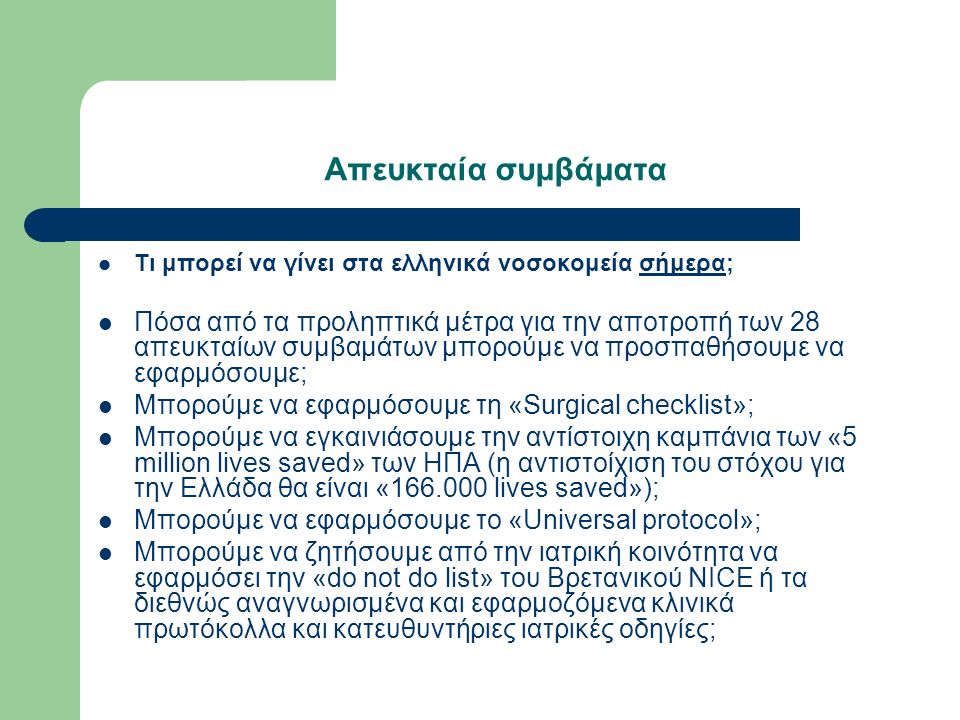 Απευκταία συμβάματα Τι μπορεί να γίνει στα ελληνικά νοσοκομεία σήμερα; Πόσα από τα προληπτικά μέτρα για την αποτροπή των 28 απευκταίων συμβαμάτων μπορούμε να προσπαθήσουμε να εφαρμόσουμε; Μπορούμε να εφαρμόσουμε τη «Surgical checklist»; Μπορούμε να εγκαινιάσουμε την αντίστοιχη καμπάνια των «5 million lives saved» των ΗΠΑ (η αντιστοίχιση του στόχου για την Ελλάδα θα είναι « lives saved»); Μπορούμε να εφαρμόσουμε το «Universal protocol»; Μπορούμε να ζητήσουμε από την ιατρική κοινότητα να εφαρμόσει την «do not do list» του Βρετανικού NICE ή τα διεθνώς αναγνωρισμένα και εφαρμοζόμενα κλινικά πρωτόκολλα και κατευθυντήριες ιατρικές οδηγίες;
