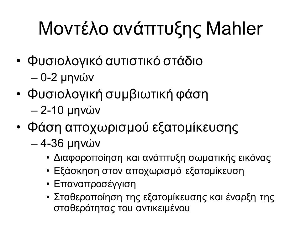 Μοντέλο ανάπτυξης Mahler Φυσιολογικό αυτιστικό στάδιο –0-2 μηνών Φυσιολογική συμβιωτική φάση –2-10 μηνών Φάση αποχωρισμού εξατομίκευσης –4-36 μηνών Διαφοροποίηση και ανάπτυξη σωματικής εικόνας Εξάσκηση στον αποχωρισμό εξατομίκευση Επαναπροσέγγιση Σταθεροποίηση της εξατομίκευσης και έναρξη της σταθερότητας του αντικειμένου