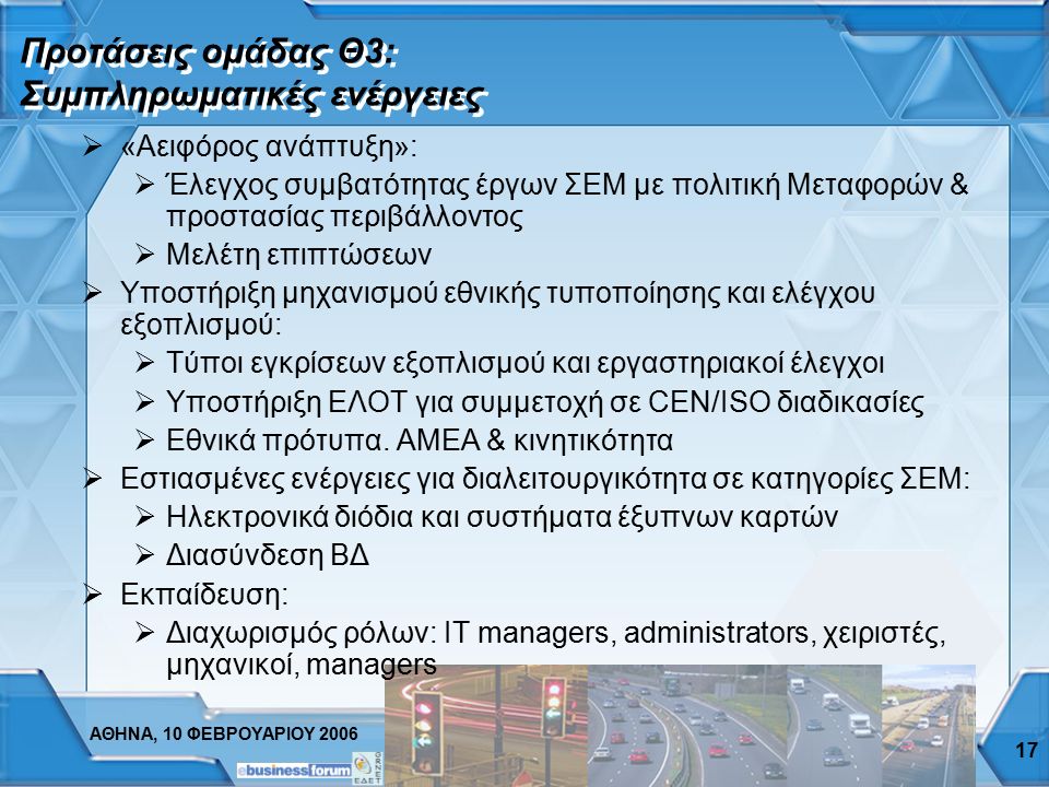 ΑΘΗΝΑ, 10 ΦΕΒΡΟΥΑΡΙΟΥ Προτάσεις ομάδας Θ3: Κύρια εργαλεία  Εθνικός οργανισμός ευφυών μεταφορών (ITS Hellas):  Κύριος στόχος η δημιουργία και παρακολούθηση εφαρμογής οράματος για ανάπτυξη ΣΕΜ με συμμετοχή Δημόσιου & Ιδιωτικού τομέα  Εθνική αρχιτεκτονική ΣΕΜ:  Πλαίσιο διαλειτουργικότητας και εργαλείο ανάπτυξης προδιαγραφών  Master Plan ΣΕΜ:  Mission statement & Καθορισμός θεματικών πεδίων  Ανάλυση υφιστάμενης κατάστασης και στόχοι 5-ετίας  Αναγνώριση και ιεράρχηση ενδεικτικών δράσεων: Έργα «ομπρέλα» & Επιμέρους έργα  Χρηματοδότηση και επιχειρηματικά σχήματα  Οδηγίες εφαρμογής και παρακολούθησης