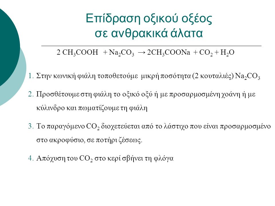 2 CH 3 COOH + Νa 2 CO 3 → 2CH 3 COONa + CO 2 + H 2 O 1.Στην κωνική φιάλη τοποθετούμε μικρή ποσότητα (2 κουταλιές) Na 2 CO 3 2.Προσθέτουμε στη φιάλη το οξικό οξύ ή με προσαρμοσμένη χοάνη ή με κύλινδρο και πωματίζουμε τη φιάλη 3.Το παραγόμενο CO 2 διοχετεύεται από το λάστιχο που είναι προσαρμοσμένο στο ακροφύσιο, σε ποτήρι ζέσεως.