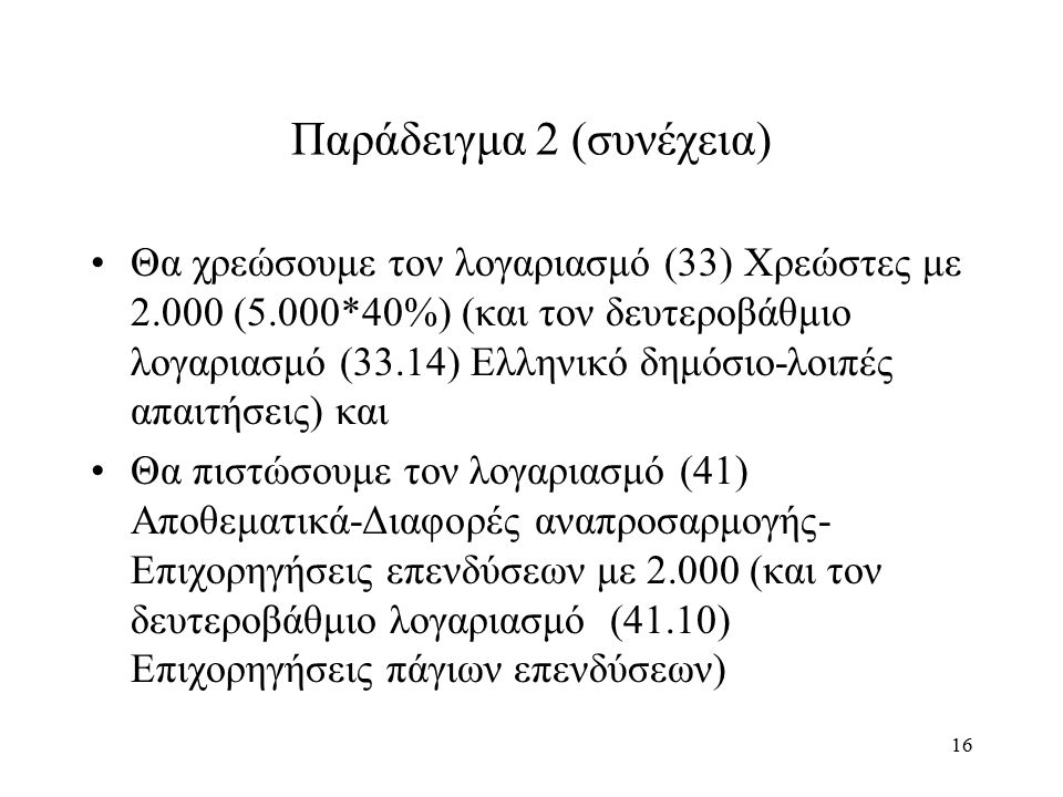 16 Παράδειγμα 2 (συνέχεια) Θα χρεώσουμε τον λογαριασμό (33) Χρεώστες με (5.000*40%) (και τον δευτεροβάθμιο λογαριασμό (33.14) Ελληνικό δημόσιο-λοιπές απαιτήσεις) και Θα πιστώσουμε τον λογαριασμό (41) Αποθεματικά-Διαφορές αναπροσαρμογής- Επιχορηγήσεις επενδύσεων με (και τον δευτεροβάθμιο λογαριασμό (41.10) Επιχορηγήσεις πάγιων επενδύσεων)