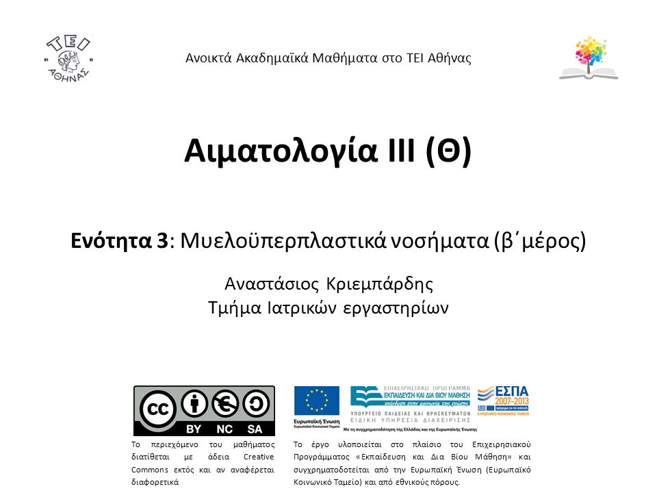 Αιματολογία ΙΙΙ (Θ) Ενότητα 3: Μυελοϋπερπλαστικά νοσήματα (β΄μέρος) Αναστάσιος Κριεμπάρδης Τμήμα Ιατρικών εργαστηρίων Ανοικτά Ακαδημαϊκά Μαθήματα στο ΤΕΙ Αθήνας Το περιεχόμενο του μαθήματος διατίθεται με άδεια Creative Commons εκτός και αν αναφέρεται διαφορετικά Το έργο υλοποιείται στο πλαίσιο του Επιχειρησιακού Προγράμματος «Εκπαίδευση και Δια Βίου Μάθηση» και συγχρηματοδοτείται από την Ευρωπαϊκή Ένωση (Ευρωπαϊκό Κοινωνικό Ταμείο) και από εθνικούς πόρους.