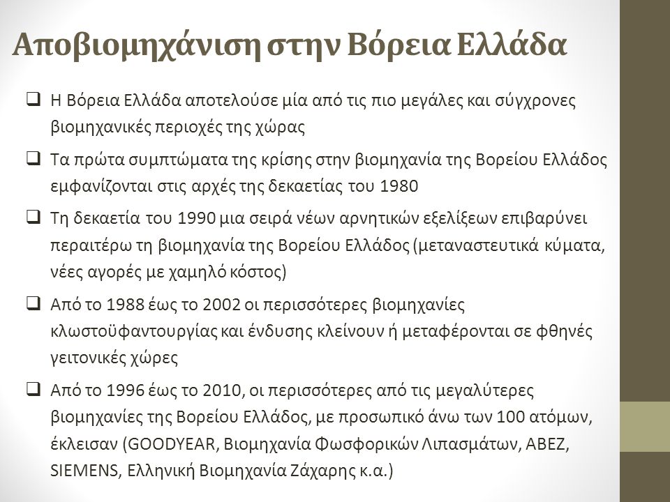 Αποβιομηχάνιση στην Βόρεια Ελλάδα  Η Βόρεια Ελλάδα αποτελούσε μία από τις πιο μεγάλες και σύγχρονες βιομηχανικές περιοχές της χώρας  Τα πρώτα συμπτώματα της κρίσης στην βιομηχανία της Βορείου Ελλάδος εμφανίζονται στις αρχές της δεκαετίας του 1980  Τη δεκαετία του 1990 μια σειρά νέων αρνητικών εξελίξεων επιβαρύνει περαιτέρω τη βιομηχανία της Βορείου Ελλάδος (μεταναστευτικά κύματα, νέες αγορές µε χαμηλό κόστος)  Από το 1988 έως το 2002 οι περισσότερες βιομηχανίες κλωστοϋφαντουργίας και ένδυσης κλείνουν ή μεταφέρονται σε φθηνές γειτονικές χώρες  Από το 1996 έως το 2010, οι περισσότερες από τις μεγαλύτερες βιομηχανίες της Βορείου Ελλάδος, με προσωπικό άνω των 100 ατόμων, έκλεισαν (GOODYEAR, Βιομηχανία Φωσφορικών Λιπασμάτων, ΑΒΕΖ, SIEMENS, Ελληνική Βιομηχανία Ζάχαρης κ.α.)