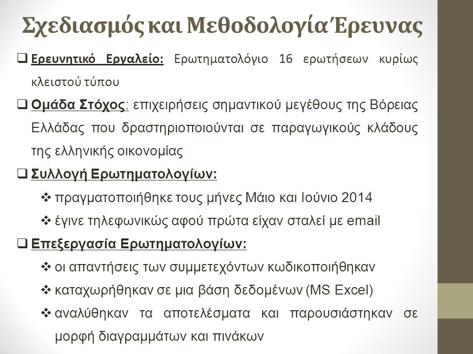 Σχεδιασμός και Μεθοδολογία Έρευνας  Ερευνητικό Εργαλείο: Ερωτηματολόγιο 16 ερωτήσεων κυρίως κλειστού τύπου  Ομάδα Στόχος: επιχειρήσεις σημαντικού μεγέθους της Βόρειας Ελλάδας που δραστηριοποιούνται σε παραγωγικούς κλάδους της ελληνικής οικονομίας  Συλλογή Ερωτηματολογίων:  πραγματοποιήθηκε τους μήνες Μάιο και Ιούνιο 2014  έγινε τηλεφωνικώς αφού πρώτα είχαν σταλεί με   Επεξεργασία Ερωτηματολογίων:  οι απαντήσεις των συμμετεχόντων κωδικοποιήθηκαν  καταχωρήθηκαν σε μια βάση δεδομένων (MS Excel)  αναλύθηκαν τα αποτελέσματα και παρουσιάστηκαν σε μορφή διαγραμμάτων και πινάκων