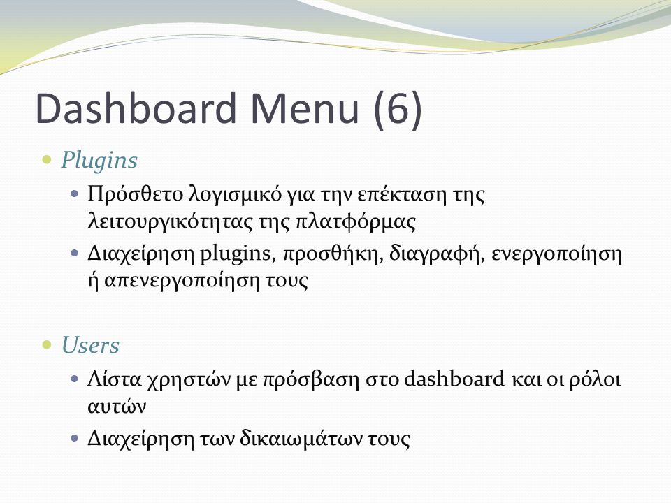 Dashboard Menu (6) Plugins Πρόσθετο λογισμικό για την επέκταση της λειτουργικότητας της πλατφόρμας Διαχείρηση plugins, προσθήκη, διαγραφή, ενεργοποίηση ή απενεργοποίηση τους Users Λίστα χρηστών με πρόσβαση στο dashboard και οι ρόλοι αυτών Διαχείρηση των δικαιωμάτων τους