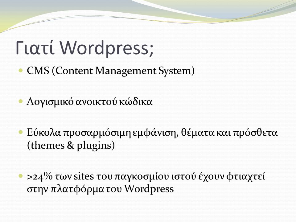 Γιατί Wordpress; CMS (Content Management System) Λογισμικό ανοικτού κώδικα Εύκολα προσαρμόσιμη εμφάνιση, θέματα και πρόσθετα (themes & plugins) >24% των sites του παγκοσμίου ιστού έχουν φτιαχτεί στην πλατφόρμα του Wordpress