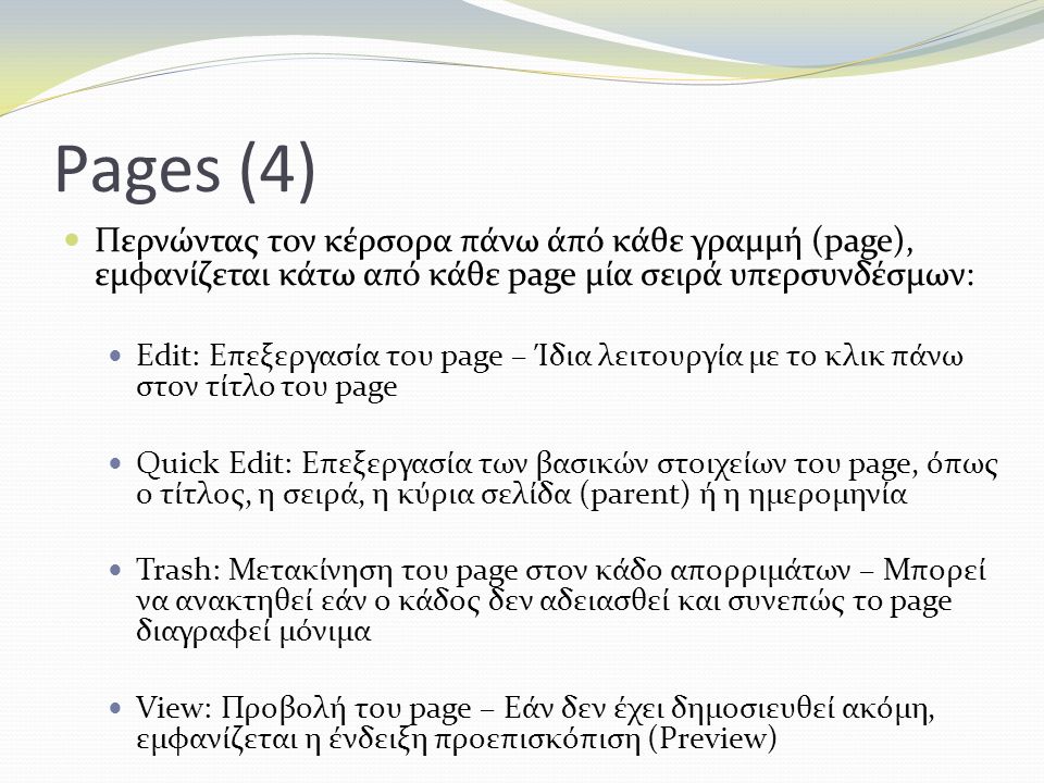Pages (4) Περνώντας τον κέρσορα πάνω άπό κάθε γραμμή (page), εμφανίζεται κάτω από κάθε page μία σειρά υπερσυνδέσμων: Edit: Επεξεργασία του page – Ίδια λειτουργία με το κλικ πάνω στον τίτλο του page Quick Edit: Επεξεργασία των βασικών στοιχείων του page, όπως ο τίτλος, η σειρά, η κύρια σελίδα (parent) ή η ημερομηνία Trash: Μετακίνηση του page στον κάδο απορριμάτων – Μπορεί να ανακτηθεί εάν ο κάδος δεν αδειασθεί και συνεπώς το page διαγραφεί μόνιμα View: Προβολή του page – Εάν δεν έχει δημοσιευθεί ακόμη, εμφανίζεται η ένδειξη προεπισκόπιση (Preview)