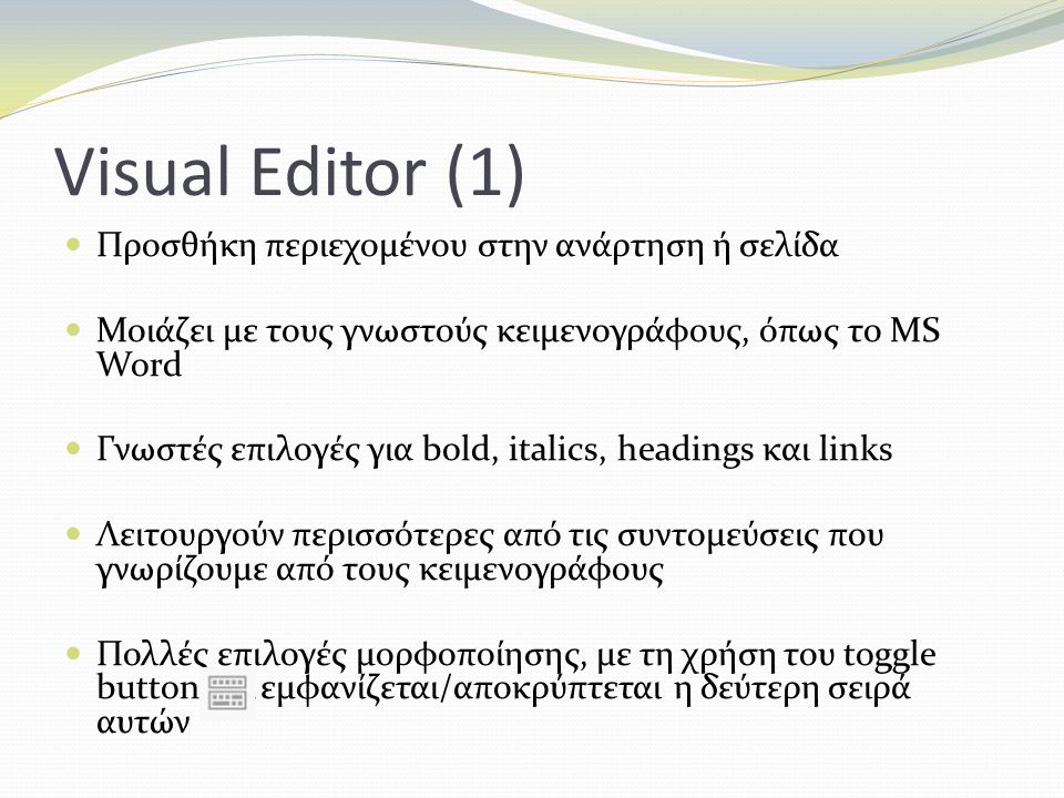 Visual Editor (1) Προσθήκη περιεχομένου στην ανάρτηση ή σελίδα Μοιάζει με τους γνωστούς κειμενογράφους, όπως το MS Word Γνωστές επιλογές για bold, italics, headings και links Λειτουργούν περισσότερες από τις συντομεύσεις που γνωρίζουμε από τους κειμενογράφους Πολλές επιλογές μορφοποίησης, με τη χρήση του toggle button εμφανίζεται/αποκρύπτεται η δεύτερη σειρά αυτών