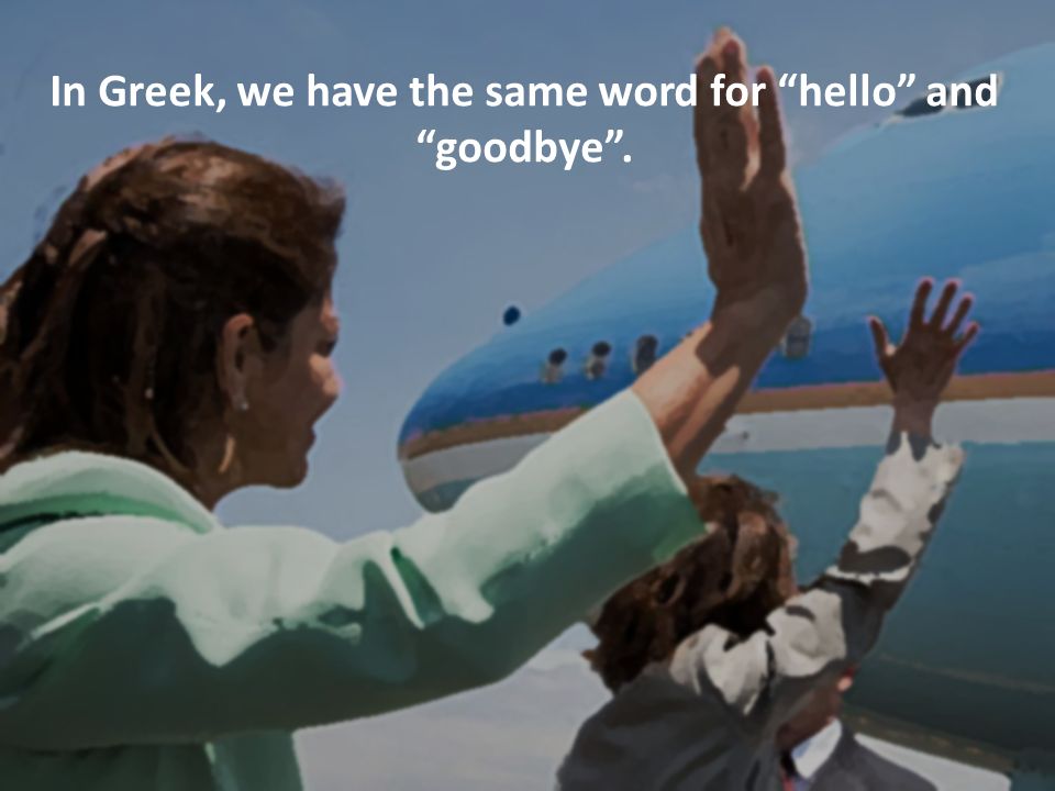 In Greek, we have the same word for hello and goodbye .