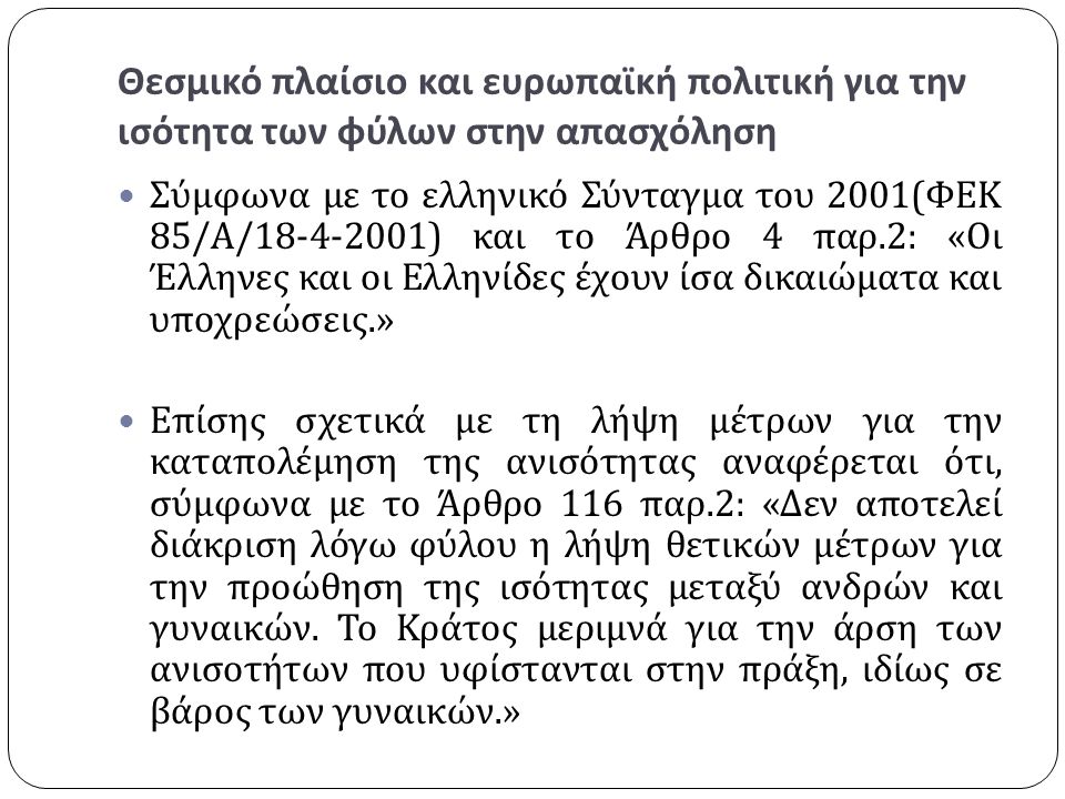 Θεσμικό πλαίσιο και ευρωπαϊκή πολιτική για την ισότητα των φύλων στην απασχόληση Σύμφωνα με το ελληνικό Σύνταγμα του 2001( ΦΕΚ 85/ Α / ) και το Άρθρο 4 παρ.2: « Οι Έλληνες και οι Ελληνίδες έχουν ίσα δικαιώματα και υποχρεώσεις.» Επίσης σχετικά με τη λήψη μέτρων για την καταπολέμηση της ανισότητας αναφέρεται ότι, σύμφωνα με το Άρθρο 116 παρ.2: « Δεν αποτελεί διάκριση λόγω φύλου η λήψη θετικών μέτρων για την προώθηση της ισότητας μεταξύ ανδρών και γυναικών.