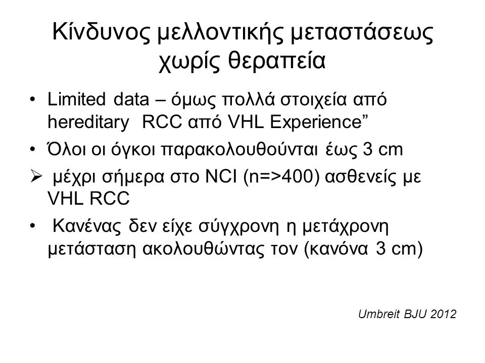 Κίνδυνος μελλοντικής μεταστάσεως χωρίς θεραπεία Limited data – όμως πολλά στοιχεία από hereditary RCC από VHL Experience Όλοι οι όγκοι παρακολουθούνται έως 3 cm  μέχρι σήμερα στο NCI (n=>400) ασθενείς με VHL RCC Κανένας δεν είχε σύγχρονη η μετάχρονη μετάσταση ακολουθώντας τον (κανόνα 3 cm) Umbreit BJU 2012