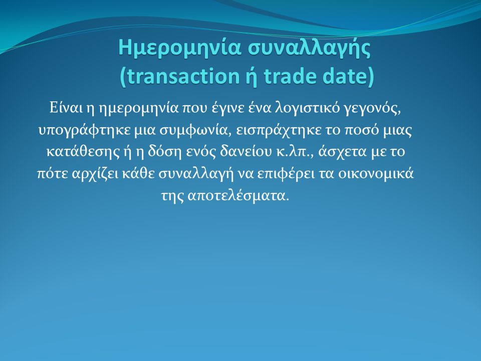 Ημερομηνία συναλλαγής (transaction ή trade date) Είναι η ημερομηνία που έγινε ένα λογιστικό γεγονός, υπογράφτηκε μια συμφωνία, εισπράχτηκε το ποσό μιας κατάθεσης ή η δόση ενός δανείου κ.λπ., άσχετα με το πότε αρχίζει κάθε συναλλαγή να επιφέρει τα οικονομικά της αποτελέσματα.