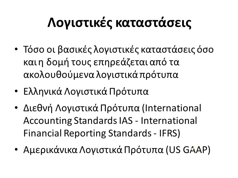 Λογιστικές καταστάσεις Τόσο οι βασικές λογιστικές καταστάσεις όσο καιη δομή τους επηρεάζεται από τα ακολουθούμενα λογιστικά πρότυπα Ελληνικά Λογιστικά Πρότυπα Διεθνή Λογιστικά Πρότυπα (International Accounting Standards IAS ‐ International Financial Reporting Standards ‐ IFRS) Αμερικάνικα Λογιστικά Πρότυπα (US GAAP)