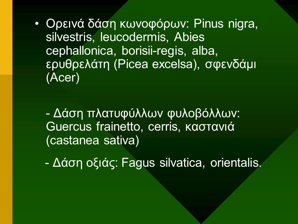 Ορεινά δάση κωνοφόρων: Pinus nigra, silvestris, leucodermis, Abies cephallonica, borisii-regis, alba, ερυθρελάτη (Picea excelsa), σφενδάμι (Acer) - Δάση πλατυφύλλων φυλοβόλλων: Guercus frainetto, cerris, καστανιά (castanea sativa) - Δάση οξιάς: Fagus silvatica, orientalis.