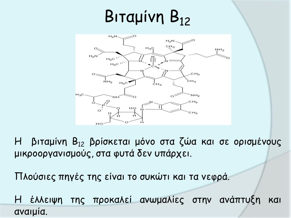 Βιταμίνη Β 12 Η βιταμίνη B 12 βρίσκεται μόνο στα ζώα και σε ορισμένους μικροοργανισμούς, στα φυτά δεν υπάρχει.