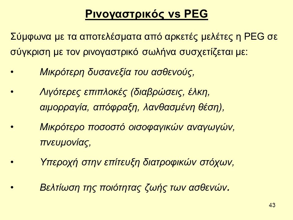 43 Ρινογαστρικός vs PEG Σύμφωνα με τα αποτελέσματα από αρκετές μελέτες η PEG σε σύγκριση με τον ρινογαστρικό σωλήνα συσχετίζεται με: Μικρότερη δυσανεξία του ασθενούς, Λιγότερες επιπλοκές (διαβρώσεις, έλκη, αιμορραγία, απόφραξη, λανθασμένη θέση), Μικρότερο ποσοστό οισοφαγικών αναγωγών, πνευμονίας, Υπεροχή στην επίτευξη διατροφικών στόχων, Βελτίωση της ποιότητας ζωής των ασθενών.