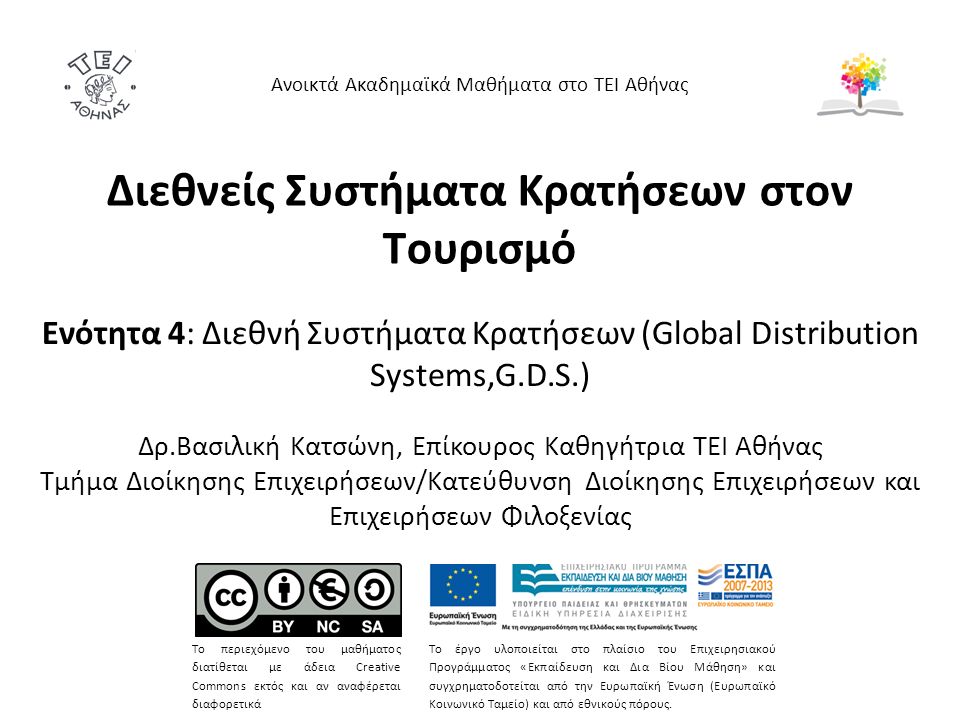 Διεθνείς Συστήματα Κρατήσεων στον Τουρισμό Ενότητα 4: Διεθνή Συστήματα Κρατήσεων (Global Distribution Systems,G.D.S.) Δρ.Βασιλική Κατσώνη, Επίκουρος Καθηγήτρια ΤΕΙ Αθήνας Τμήμα Διοίκησης Επιχειρήσεων/Κατεύθυνση Διοίκησης Επιχειρήσεων και Επιχειρήσεων Φιλοξενίας Ανοικτά Ακαδημαϊκά Μαθήματα στο ΤΕΙ Αθήνας Το περιεχόμενο του μαθήματος διατίθεται με άδεια Creative Commons εκτός και αν αναφέρεται διαφορετικά Το έργο υλοποιείται στο πλαίσιο του Επιχειρησιακού Προγράμματος «Εκπαίδευση και Δια Βίου Μάθηση» και συγχρηματοδοτείται από την Ευρωπαϊκή Ένωση (Ευρωπαϊκό Κοινωνικό Ταμείο) και από εθνικούς πόρους.