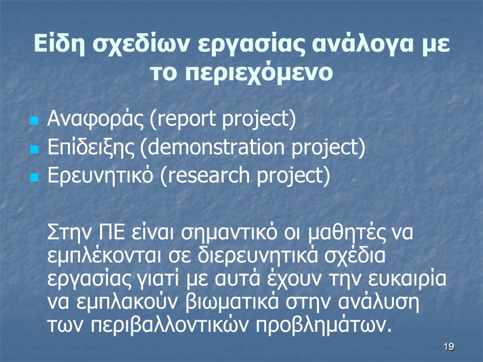 19 Αναφοράς (report project) Επίδειξης (demonstration project) Ερευνητικό (research project) Στην ΠΕ είναι σημαντικό οι μαθητές να εμπλέκονται σε διερευνητικά σχέδια εργασίας γιατί με αυτά έχουν την ευκαιρία να εμπλακούν βιωματικά στην ανάλυση των περιβαλλοντικών προβλημάτων.