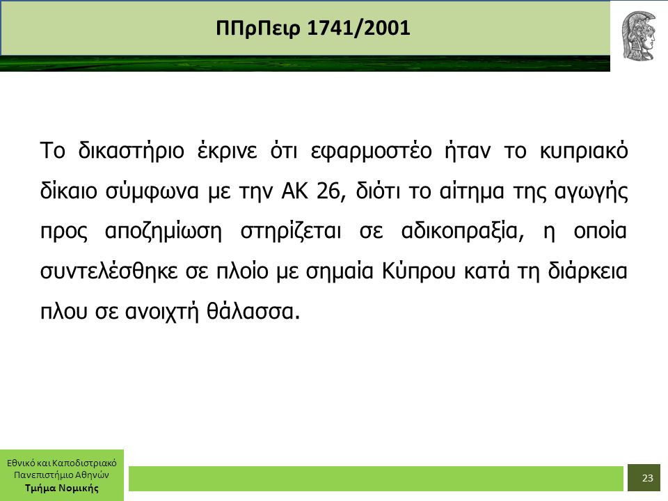 Εθνικό και Καποδιστριακό Πανεπιστήμιο Αθηνών Τμήμα Νομικής ΠΠρΠειρ 1741/2001 Το δικαστήριο έκρινε ότι εφαρμοστέο ήταν το κυπριακό δίκαιο σύμφωνα με την ΑΚ 26, διότι το αίτημα της αγωγής προς αποζημίωση στηρίζεται σε αδικοπραξία, η οποία συντελέσθηκε σε πλοίο με σημαία Κύπρου κατά τη διάρκεια πλου σε ανοιχτή θάλασσα.