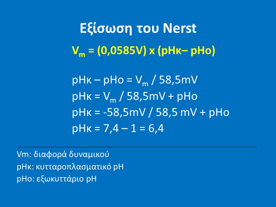 Εξίσωση του Nerst V m = (0,0585V) x (pHκ– pHo) pHκ – pHo = V m / 58,5mV pHκ = V m / 58,5mV + pHo pHκ = -58,5mV / 58,5 mV + pHo pHκ = 7,4 – 1 = 6,4 Vm: διαφορά δυναμικού pHκ: κυτταροπλασματικό pH pHo: εξωκυττάριο pH