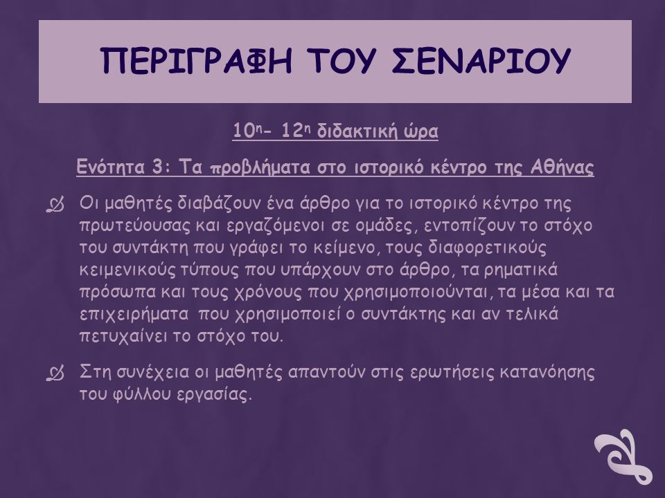 ΠΕΡΙΓΡΑΦΗ ΤΟΥ ΣΕΝΑΡΙΟΥ 10 η - 12 η διδακτική ώρα Ενότητα 3: Τα προβλήματα στο ιστορικό κέντρο της Αθήνας  Οι μαθητές διαβάζουν ένα άρθρο για το ιστορικό κέντρο της πρωτεύουσας και εργαζόμενοι σε ομάδες, εντοπίζουν το στόχο του συντάκτη που γράφει το κείμενο, τους διαφορετικούς κειμενικούς τύπους που υπάρχουν στο άρθρο, τα ρηματικά πρόσωπα και τους χρόνους που χρησιμοποιούνται, τα μέσα και τα επιχειρήματα που χρησιμοποιεί ο συντάκτης και αν τελικά πετυχαίνει το στόχο του.