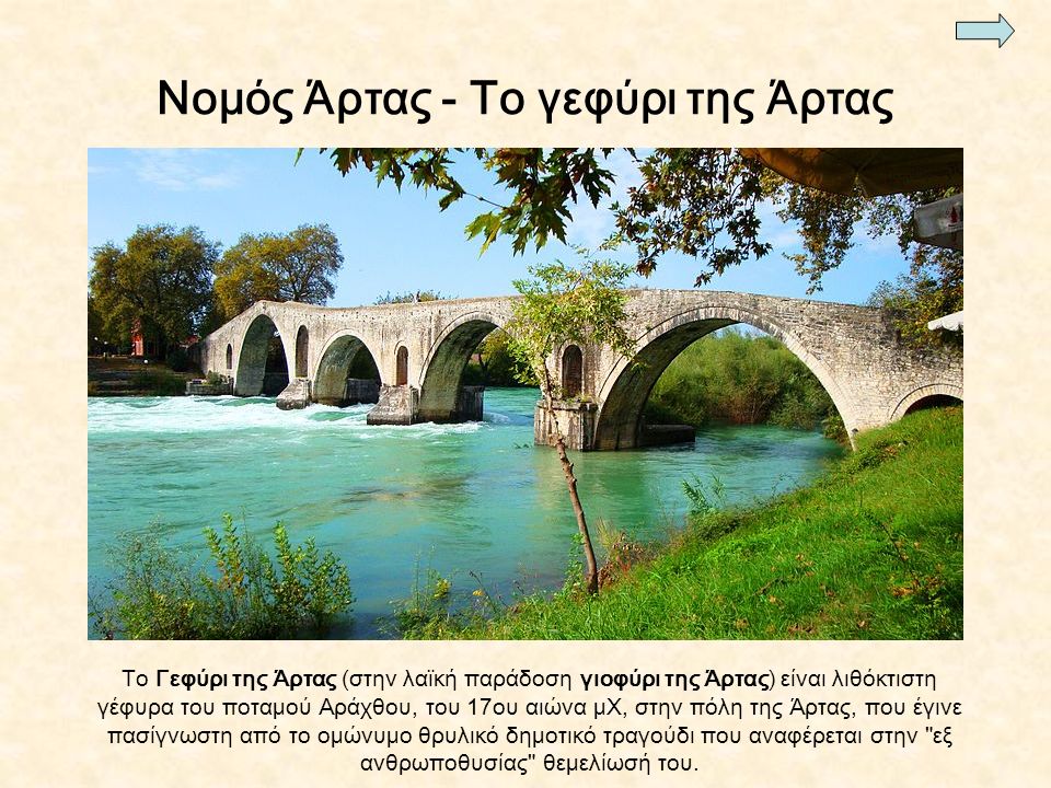 Νομός Άρτας - Το γεφύρι της Άρτας To Γεφύρι της Άρτας (στην λαϊκή παράδοση γιοφύρι της Άρτας) είναι λιθόκτιστη γέφυρα του ποταμού Αράχθου, του 17ου αιώνα μΧ, στην πόλη της Άρτας, που έγινε πασίγνωστη από το ομώνυμο θρυλικό δημοτικό τραγούδι που αναφέρεται στην εξ ανθρωποθυσίας θεμελίωσή του.
