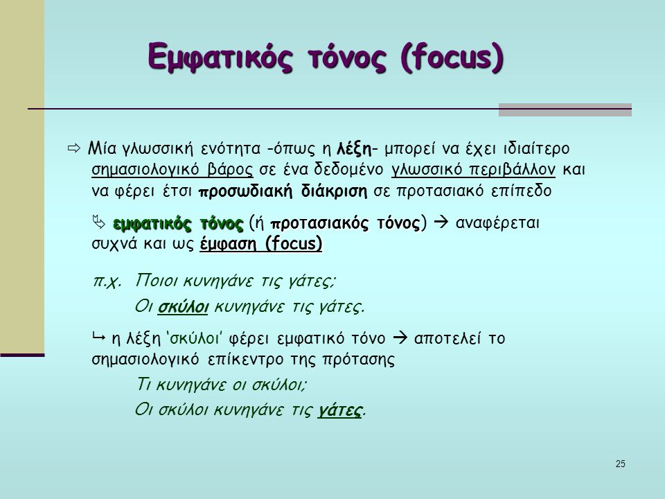 25 Εμφατικός τόνος (focus)  Μία γλωσσική ενότητα -όπως η λέξη- μπορεί να έχει ιδιαίτερο σημασιολογικό βάρος σε ένα δεδομένο γλωσσικό περιβάλλον και να φέρει έτσι προσωδιακή διάκριση σε προτασιακό επίπεδο εμφατικός τόνοςπροτασιακός τόνος έμφαση (focus)  εμφατικός τόνος (ή προτασιακός τόνος)  αναφέρεται συχνά και ως έμφαση (focus) π.χ.