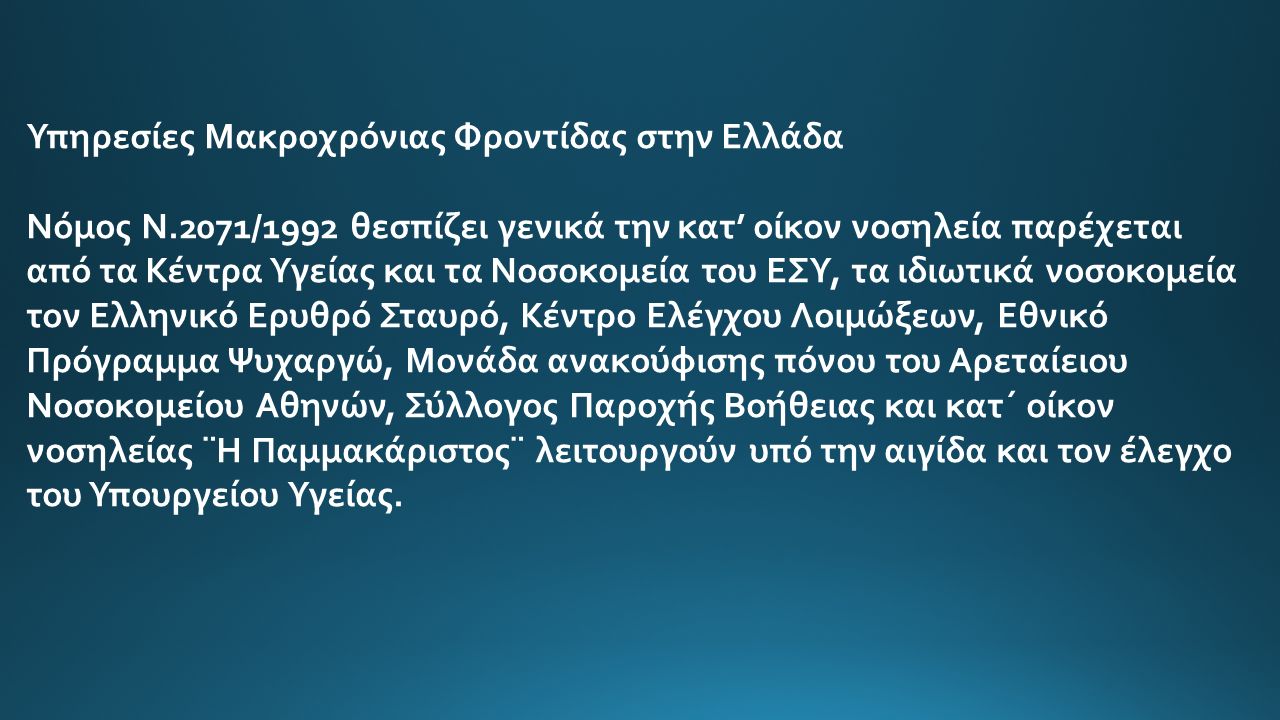 Υπηρεσίες Μακροχρόνιας Φροντίδας στην Ελλάδα Νόμος Ν.2071/1992 θεσπίζει γενικά την κατ’ οίκον νοσηλεία παρέχεται από τα Κέντρα Υγείας και τα Νοσοκομεία του ΕΣΥ, τα ιδιωτικά νοσοκομεία τον Ελληνικό Ερυθρό Σταυρό, Κέντρο Ελέγχου Λοιμώξεων, Εθνικό Πρόγραμμα Ψυχαργώ, Μονάδα ανακούφισης πόνου του Αρεταίειου Νοσοκομείου Αθηνών, Σύλλογος Παροχής Βοήθειας και κατ΄ οίκον νοσηλείας ¨Η Παμμακάριστος¨ λειτουργούν υπό την αιγίδα και τον έλεγχο του Υπουργείου Υγείας.