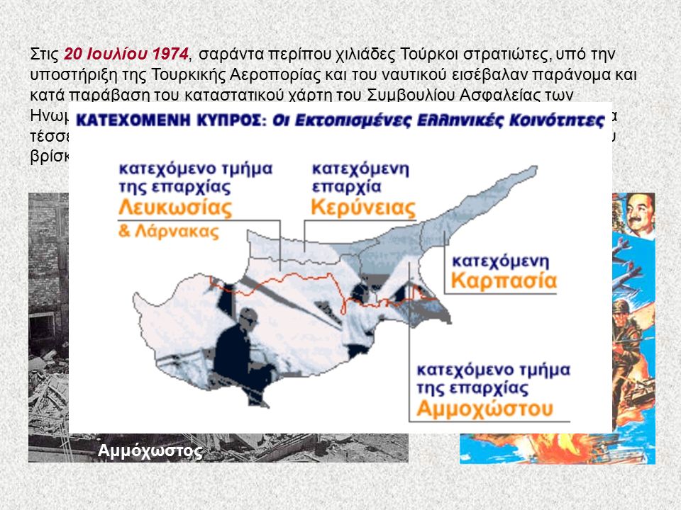 Αμμόχωστος Στις 20 Ιουλίου 1974, σαράντα περίπου χιλιάδες Τούρκοι στρατιώτες, υπό την υποστήριξη της Τουρκικής Αεροπορίας και του ναυτικού εισέβαλαν παράνομα και κατά παράβαση του καταστατικού χάρτη του Συμβουλίου Ασφαλείας των Ηνωμένων Εθνών στις βόρειες ακτές της Κυπριακής Δημοκρατίας.