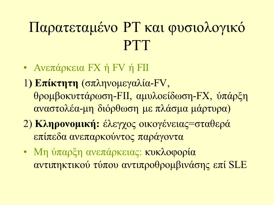 Παρατεταμένο PT και φυσιολογικό PTT Ανεπάρκεια FX ή FV ή FII 1) Επίκτητη (σπληνομεγαλία-FV, θρομβοκυττάρωση-FII, αμυλοείδωση-FX, ύπάρξη αναστολέα-μη διόρθωση με πλάσμα μάρτυρα) 2) Κληρονομική: έλεγχος οικογένειας=σταθερά επίπεδα ανεπαρκούντος παράγοντα Μη ύπαρξη ανεπάρκειας: κυκλοφορία αντιπηκτικού τύπου αντιπροθρομβινάσης επί SLE