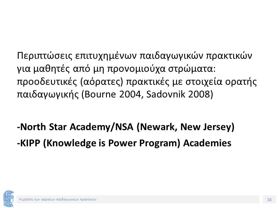 16 Η μελέτη των αόρατων παιδαγωγικών πρακτικών Περιπτώσεις επιτυχημένων παιδαγωγικών πρακτικών για μαθητές από μη προνομιούχα στρώματα: προοδευτικές (αόρατες) πρακτικές με στοιχεία ορατής παιδαγωγικής (Bourne 2004, Sadovnik 2008) -Νorth Star Academy/NSA (Newark, New Jersey) -ΚΙPP (Knowledge is Power Program) Academies