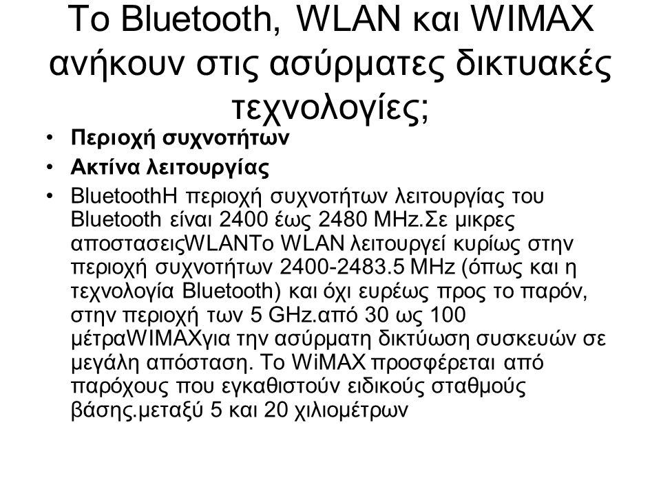 Το Bluetooth, WLAN και WIMAX ανήκουν στις ασύρματες δικτυακές τεχνολογίες; Περιοχή συχνοτήτων Ακτίνα λειτουργίας BluetoothΗ περιοχή συχνοτήτων λειτουργίας του Bluetooth είναι 2400 έως 2480 MHz.Σε μικρες αποστασειςWLANΤο WLAN λειτουργεί κυρίως στην περιοχή συχνοτήτων MHz (όπως και η τεχνολογία Bluetooth) και όχι ευρέως προς το παρόν, στην περιοχή των 5 GHz.από 30 ως 100 μέτραWIMAXγια την ασύρματη δικτύωση συσκευών σε μεγάλη απόσταση.