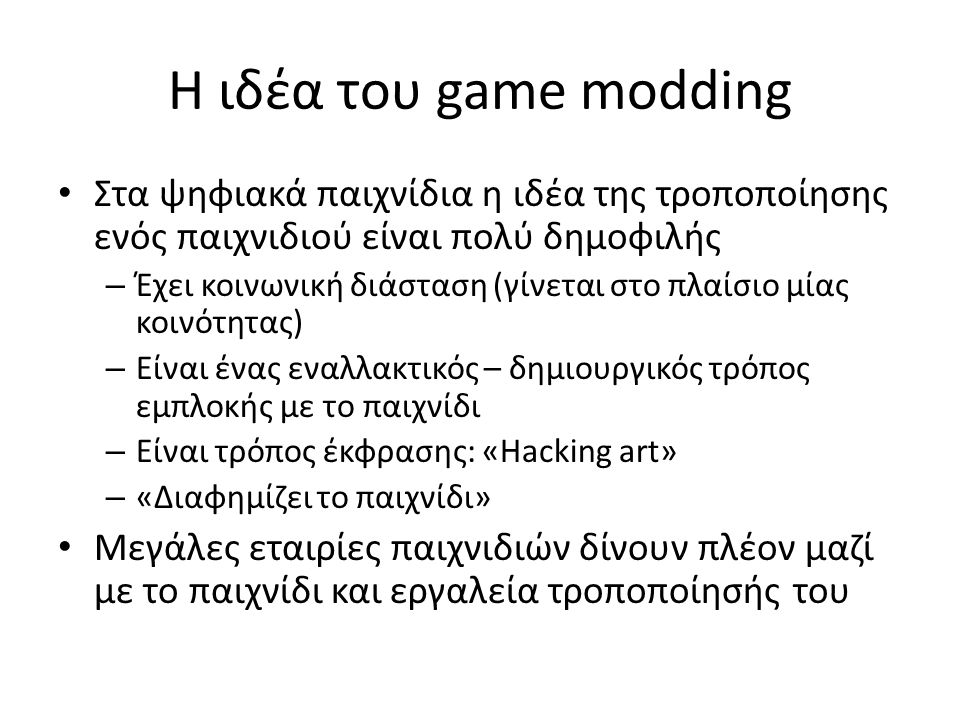 Η ιδέα του game modding Στα ψηφιακά παιχνίδια η ιδέα της τροποποίησης ενός παιχνιδιού είναι πολύ δημοφιλής – Έχει κοινωνική διάσταση (γίνεται στο πλαίσιο μίας κοινότητας) – Είναι ένας εναλλακτικός – δημιουργικός τρόπος εμπλοκής με το παιχνίδι – Είναι τρόπος έκφρασης: «Hacking art» – «Διαφημίζει το παιχνίδι» Μεγάλες εταιρίες παιχνιδιών δίνουν πλέον μαζί με το παιχνίδι και εργαλεία τροποποίησής του
