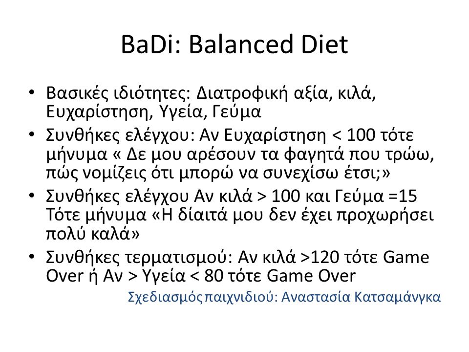 BaDi: Balanced Diet Βασικές ιδιότητες: Διατροφική αξία, κιλά, Ευχαρίστηση, Υγεία, Γεύμα Συνθήκες ελέγχου: Αν Ευχαρίστηση < 100 τότε μήνυμα « Δε μου αρέσουν τα φαγητά που τρώω, πώς νομίζεις ότι μπορώ να συνεχίσω έτσι;» Συνθήκες ελέγχου Αν κιλά > 100 και Γεύμα =15 Τότε μήνυμα «Η δίαιτά μου δεν έχει προχωρήσει πολύ καλά» Συνθήκες τερματισμού: Αν κιλά >120 τότε Game Over ή Αν > Υγεία < 80 τότε Game Over Σχεδιασμός παιχνιδιού: Αναστασία Κατσαμάνγκα