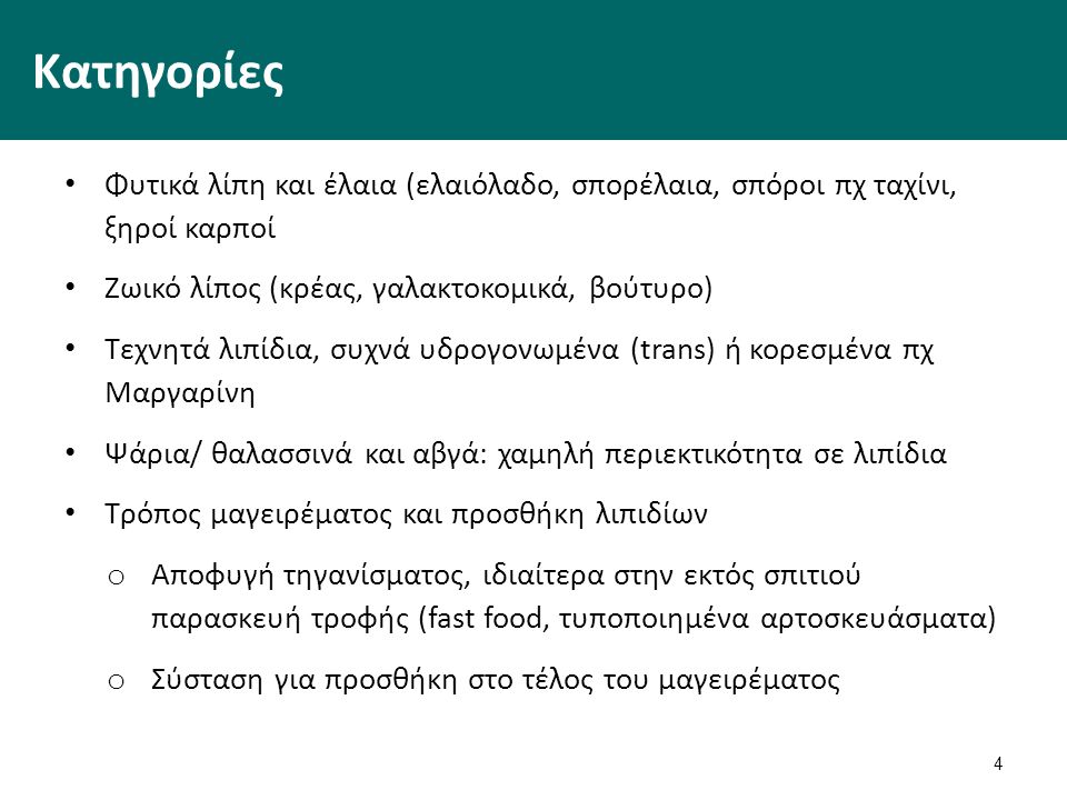 4 Κατηγορίες Φυτικά λίπη και έλαια (ελαιόλαδο, σπορέλαια, σπόροι πχ ταχίνι, ξηροί καρποί Ζωικό λίπος (κρέας, γαλακτοκομικά, βούτυρο) Τεχνητά λιπίδια, συχνά υδρογονωμένα (trans) ή κορεσμένα πχ Μαργαρίνη Ψάρια/ θαλασσινά και αβγά: χαμηλή περιεκτικότητα σε λιπίδια Τρόπος μαγειρέματος και προσθήκη λιπιδίων o Αποφυγή τηγανίσματος, ιδιαίτερα στην εκτός σπιτιού παρασκευή τροφής (fast food, τυποποιημένα αρτοσκευάσματα) o Σύσταση για προσθήκη στο τέλος του μαγειρέματος