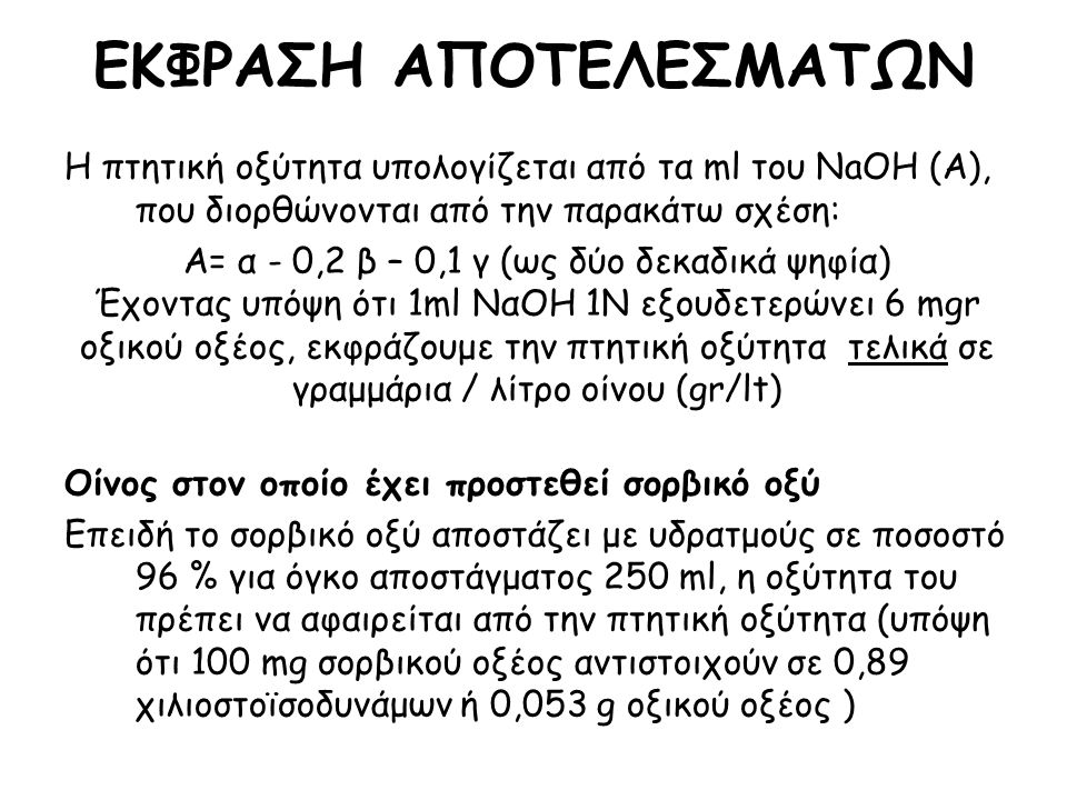 Η πτητική οξύτητα υπολογίζεται από τα ml του NaOH (Α), που διορθώνονται από την παρακάτω σχέση: Α= α - 0,2 β – 0,1 γ (ως δύο δεκαδικά ψηφία) Έχοντας υπόψη ότι 1ml ΝαΟΗ 1Ν εξουδετερώνει 6 mgr οξικού οξέος, εκφράζουμε την πτητική οξύτητα τελικά σε γραμμάρια / λίτρο οίνου (gr/lt) Οίνος στον οποίο έχει προστεθεί σορβικό οξύ Επειδή το σορβικό οξύ αποστάζει με υδρατμούς σε ποσοστό 96 % για όγκο αποστάγματος 250 ml, η οξύτητα του πρέπει να αφαιρείται από την πτητική οξύτητα (υπόψη ότι 100 mg σορβικού οξέος αντιστοιχούν σε 0,89 χιλιοστοϊσοδυνάμων ή 0,053 g οξικού οξέος ) ΕΚΦΡΑΣΗ ΑΠΟΤΕΛΕΣΜΑΤΩΝ