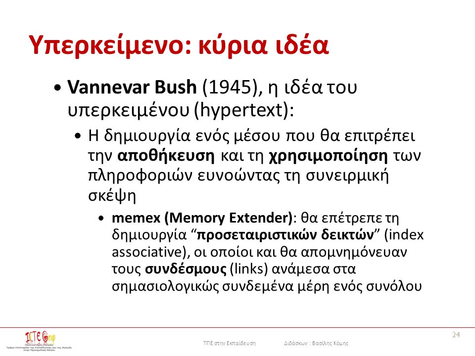 ΤΠΕ στην Εκπαίδευση Διδάσκων : Βασίλης Κόμης Υπερκείμενο: κύρια ιδέα Vannevar Bush (1945), η ιδέα του υπερκειμένου (hypertext): Η δημιουργία ενός μέσου που θα επιτρέπει την αποθήκευση και τη χρησιμοποίηση των πληροφοριών ευνοώντας τη συνειρμική σκέψη memex (Memory Extender): θα επέτρεπε τη δημιουργία προσεταιριστικών δεικτών (index associative), οι οποίοι και θα απομνημόνευαν τους συνδέσμους (links) ανάμεσα στα σημασιολογικώς συνδεμένα μέρη ενός συνόλου 24