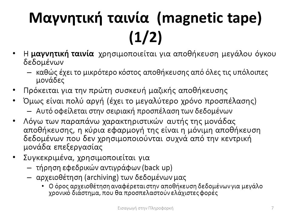 Μαγνητική ταινία (magnetic tape) (1/2) Εισαγωγή στην Πληροφορκή7 Η μαγνητική ταινία χρησιμοποιείται για αποθήκευση μεγάλου όγκου δεδομένων – καθώς έχει το μικρότερο κόστος αποθήκευσης από όλες τις υπόλοιπες μονάδες Πρόκειται για την πρώτη συσκευή μαζικής αποθήκευσης Όμως είναι πολύ αργή (έχει το μεγαλύτερο χρόνο προσπέλασης) – Αυτό οφείλεται στην σειριακή προσπέλαση των δεδομένων Λόγω των παραπάνω χαρακτηριστικών αυτής της μονάδας αποθήκευσης, η κύρια εφαρμογή της είναι η μόνιμη αποθήκευση δεδομένων που δεν χρησιμοποιούνται συχνά από την κεντρική μονάδα επεξεργασίας Συγκεκριμένα, χρησιμοποιείται για – τήρηση εφεδρικών αντιγράφων (back up) – αρχειοθέτηση (archiving) των δεδομένων μας Ο όρος αρχειοθέτηση αναφέρεται στην αποθήκευση δεδομένων για μεγάλο χρονικό διάστημα, που θα προσπελαστούν ελάχιστες φορές