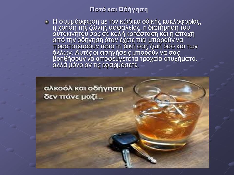 Ποτό και Οδήγηση Η συμμόρφωση με τον κώδικα οδικής κυκλοφορίας, η χρήση της ζώνης ασφαλείας, η διατήρηση του αυτοκινήτου σας σε καλή κατάσταση και η αποχή από την οδήγηση όταν έχετε πιει μπορούν να προστατεύσουν τόσο τη δική σας ζωή όσο και των άλλων.