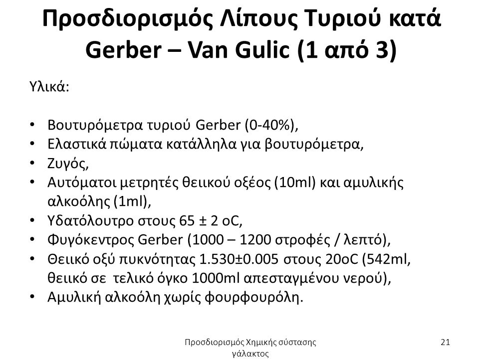 Προσδιορισμός Λίπους Τυριού κατά Gerber – Van Gulic (1 από 3) Υλικά: Βουτυρόμετρα τυριού Gerber (0-40%), Ελαστικά πώματα κατάλληλα για βουτυρόμετρα, Ζυγός, Αυτόματοι μετρητές θειικού οξέος (10ml) και αμυλικής αλκοόλης (1ml), Υδατόλουτρο στους 65 ± 2 oC, Φυγόκεντρος Gerber (1000 – 1200 στροφές / λεπτό), Θειικό οξύ πυκνότητας 1.530±0.005 στους 20οC (542ml, θειικό σε τελικό όγκο 1000ml απεσταγμένου νερού), Αμυλική αλκοόλη χωρίς φουρφουρόλη.