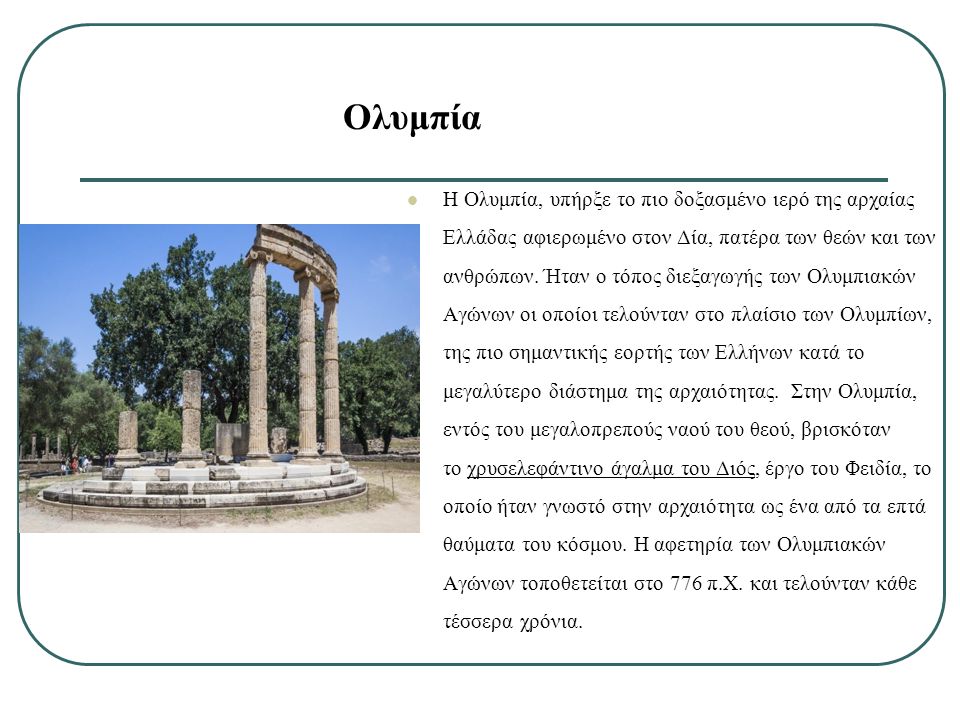 Ολυμπία Η Ολυμπία, υπήρξε το πιο δοξασμένο ιερό της αρχαίας Ελλάδας αφιερωμένο στον Δία, πατέρα των θεών και των ανθρώπων.