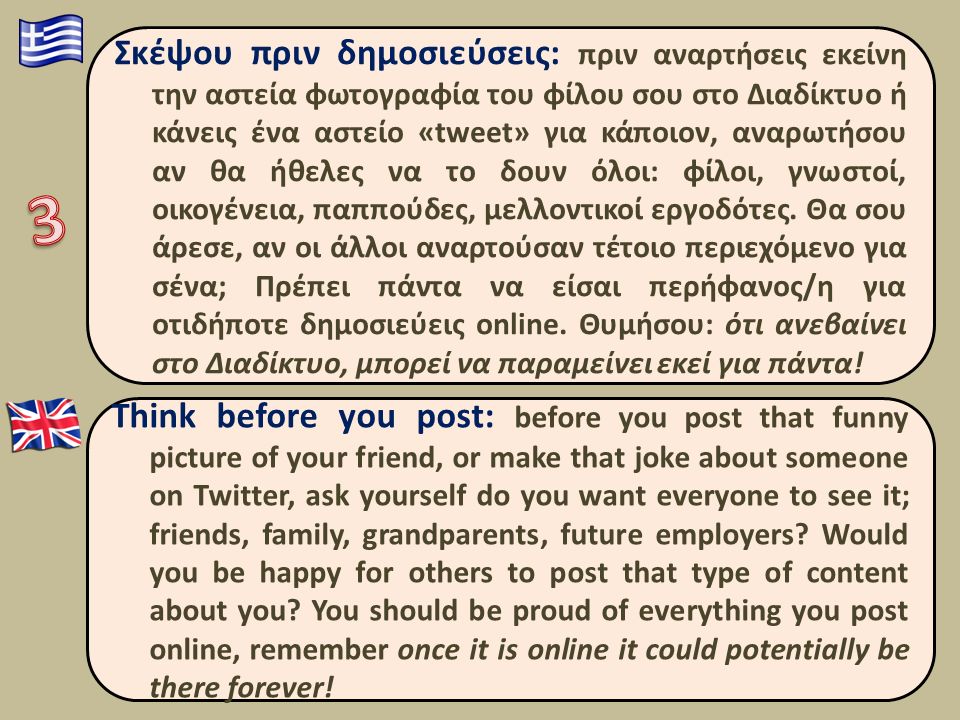 Think before you post: before you post that funny picture of your friend, or make that joke about someone on Twitter, ask yourself do you want everyone to see it; friends, family, grandparents, future employers.