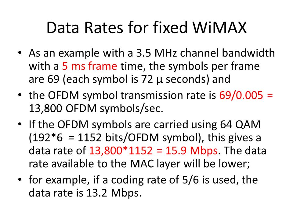 Data Rates for fixed WiMAX As an example with a 3.5 MHz channel bandwidth with a 5 ms frame time, the symbols per frame are 69 (each symbol is 72 μ seconds) and the OFDM symbol transmission rate is 69/0.005 = 13,800 OFDM symbols/sec.