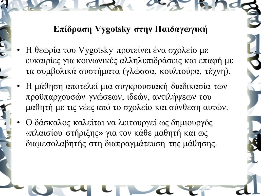 Επίδραση Vygotsky στην Παιδαγωγική Η θεωρία του Vygotsky προτείνει ένα σχολείο με ευκαιρίες για κοινωνικές αλληλεπιδράσεις και επαφή με τα συμβολικά συστήματα (γλώσσα, κουλτούρα, τέχνη).